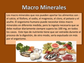 Los macro minerales que nos pueden aportar los alimentos son :
el calcio, el fósforo, el sodio, el magnesio, el cloro, el potasio y el
azufre. El organismo humano puede necesitar éstos macro
minerales en diferente medida, pero la ingesta necesaria que se
debe realizar diariamente siempre supera los 100 mg, en todos
los casos. Este tipo de nutriente tiene que ser extraído durante el
proceso de la digestión, de otro modo, sería expulsado sin más
por el organismo.
 