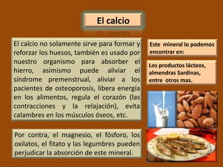 El calcio

El calcio no solamente sirve para formar y   Este mineral lo podemos
reforzar los huesos, también es usado por    encontrar en:
nuestro organismo para absorber el           Los productos lácteos,
hierro, asimismo puede aliviar el            almendras Sardinas,
síndrome premenstrual, aliviar a los         entre otros mas.
pacientes de osteoporosis, libera energía
en los alimentos, regula el corazón (las
contracciones y la relajación), evita
calambres en los músculos óseos, etc.

Por contra, el magnesio, el fósforo, los
oxilatos, el fitato y las legumbres pueden
perjudicar la absorción de este mineral.
 