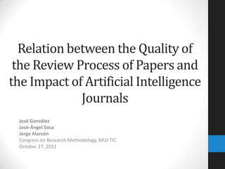 Relation between the Quality of
 the Review Process of Papers and
the Impact of Artificial Intelligence
             Journals
 José González
 José-Ángel Sosa
 Jorge Alarcón
 Congress on Research Methodology, MUI-TIC
 October 27, 2011
 