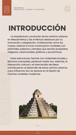 MESOAMÉRICA
ARQUITECTURA • CIUDADES • CIVILIZACIONES
02
La arquitectura y evolución de los centros urbanos
en Mesoamérica y las Américas destacan por su
innovación y adaptación. Civilizaciones como los
mayas, aztecas e incas construyeron ciudades con
pirámides, palacios y templos que servían propósitos
religiosos, ceremoniales, políticos y económicos.
Estas estructuras, hechas con materiales locales y
técnicas avanzadas, perduran hasta hoy. Además, la
interacción cultural y el intercambio de ideas
contribuyeron al desarrollo de estos centros urbanos,
cuya influencia aún se aprecia en el diseño de
muchas ciudades modernas.
INTRODUCCIÓN
 