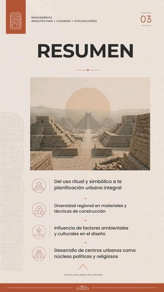MESOAMÉRICA
ARQUITECTURA • CIUDADES • CIVILIZACIONES 03
RESUMEN
Del uso ritual y simbólico a la
planificación urbana integral
Diversidad regional en materiales y
técnicas de construcción
Influencia de factores ambientales
y culturales en el diseño
Desarrollo de centros urbanos como
núcleos políticos y religiosos
D E S L I Z A H A C I A A R R I B A P A R A E X P L O R A R
 