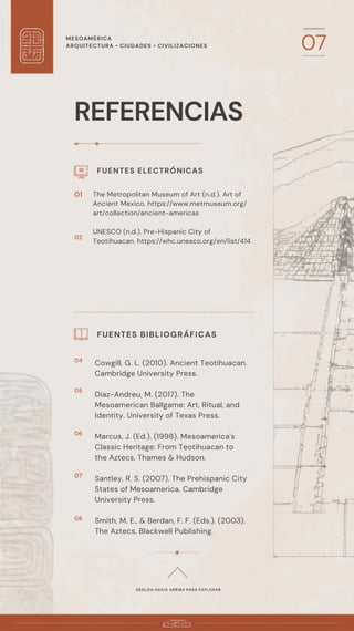 MESOAMÉRICA
ARQUITECTURA • CIUDADES • CIVILIZACIONES 07
REFERENCIAS
FUENTES ELECTRÓNICAS
The Metropolitan Museum of Art (n.d.). Art of
Ancient Mexico. https://www.metmuseum.org/
art/collection/ancient-americas
UNESCO (n.d.). Pre-Hispanic City of
Teotihuacan. https://whc.unesco.org/en/list/414
FUENTES BIBLIOGRÁFICAS
DESLIZA HACIA ARRIBA PARA EXPLORAR
01
02
Cowgill, G. L. (2010). Ancient Teotihuacan.
Cambridge University Press.
Diaz-Andreu, M. (2017). The
Mesoamerican Ballgame: Art, Ritual, and
Identity. University of Texas Press.
Marcus, J. (Ed.). (1998). Mesoamerica's
Classic Heritage: From Teotihuacan to
the Aztecs. Thames & Hudson.
Santley, R. S. (2007). The Prehispanic City
States of Mesoamerica. Cambridge
University Press.
Smith, M. E., & Berdan, F. F. (Eds.). (2003).
The Aztecs. Blackwell Publishing.
04
05
06
07
08
 