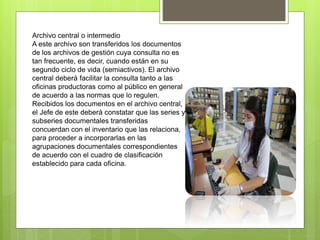 Archivo central o intermedio
A este archivo son transferidos los documentos
de los archivos de gestión cuya consulta no es
tan frecuente, es decir, cuando están en su
segundo ciclo de vida (semiactivos). El archivo
central deberá facilitar la consulta tanto a las
oficinas productoras como al público en general
de acuerdo a las normas que lo regulen.
Recibidos los documentos en el archivo central,
el Jefe de este deberá constatar que las series y
subseries documentales transferidas
concuerdan con el inventario que las relaciona,
para proceder a incorporarlas en las
agrupaciones documentales correspondientes
de acuerdo con el cuadro de clasificación
establecido para cada oficina.
 