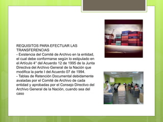 REQUISITOS PARA EFECTUAR LAS
TRANSFERENCIAS
- Existencia del Comité de Archivo en la entidad,
el cual debe conformarse según lo estipulado en
el Artículo 4° del Acuerdo 12 de 1995 de la Junta
Directiva del Archivo General de la Nación que
modifica la parte I del Acuerdo 07 de 1994.
- Tablas de Retención Documental debidamente
avaladas por el Comité de Archivo de cada
entidad y aprobadas por el Consejo Directivo del
Archivo General de la Nación, cuando sea del
caso
 