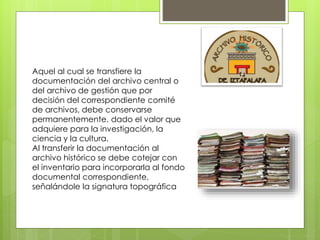 Aquel al cual se transfiere la
documentación del archivo central o
del archivo de gestión que por
decisión del correspondiente comité
de archivos, debe conservarse
permanentemente, dado el valor que
adquiere para la investigación, la
ciencia y la cultura.
Al transferir la documentación al
archivo histórico se debe cotejar con
el inventario para incorporarla al fondo
documental correspondiente,
señalándole la signatura topográfica
 