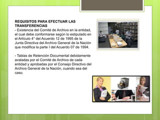 REQUISITOS PARA EFECTUAR LAS
TRANSFERENCIAS
- Existencia del Comité de Archivo en la entidad,
el cual debe conformarse según lo estipulado en
el Artículo 4° del Acuerdo 12 de 1995 de la
Junta Directiva del Archivo General de la Nación
que modifica la parte I del Acuerdo 07 de 1994.
- Tablas de Retención Documental debidamente
avaladas por el Comité de Archivo de cada
entidad y aprobadas por el Consejo Directivo del
Archivo General de la Nación, cuando sea del
caso.
 