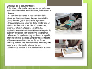 Limpieza de la documentación
Esta labor debe adelantarse en un espacio con
buenas condiciones de ventilación, iluminación e
higiene.
- El personal dedicado a esta tarea deberá
disponer de elementos de trabajo apropiados
como: overol, gorra, mascarilla y guantes.
- Para realizar esta labor se debe contar con un
equipo mínimo que comprende: aspiradora,
brochas, telas de algodón, bayetilla. La
aspiradora debe estar dotada de una boquilla de
succión protegida con tela suave, las brochas
deben ser de cerda suave y las telas de algodón
preferiblemente blancas. Emplear la aspiradora
sólo para las partes externas de los libros,
tomos y demás encuadernaciones. Para la parte
interna y el interior del pliegue de los
cuadernillos, utilizar la brocha de cerdas suaves.
 