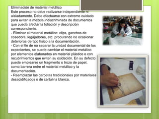 Eliminación de material metálico
Este proceso no debe realizarse independiente ni
aisladamente. Debe efectuarse con extremo cuidado
para evitar la mezcla indiscriminada de documentos
que pueda afectar la foliación y descripción
correspondiente.
- Eliminar el material metálico: clips, ganchos de
cosedora, legajadores, etc. procurando no ocasionar
deterioros de tipo físico a la documentación.
- Con el fin de no separar la unidad documental de los
expedientes, se puede cambiar el material metálico
por elementos elaborados en material plástico o con
recubrimientos que eviten su oxidación. En su defecto
puede emplearse un fragmento o trozo de papel,
como barrera entre el material metálico y la
documentación.
- Reemplazar las carpetas tradicionales por materiales
desacidificados o de cartulina blanca.
 