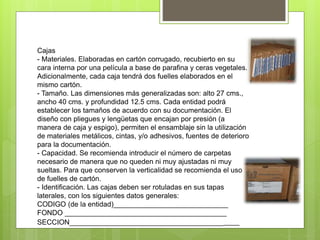 Cajas
- Materiales. Elaboradas en cartón corrugado, recubierto en su
cara interna por una película a base de parafina y ceras vegetales.
Adicionalmente, cada caja tendrá dos fuelles elaborados en el
mismo cartón.
- Tamaño. Las dimensiones más generalizadas son: alto 27 cms.,
ancho 40 cms. y profundidad 12.5 cms. Cada entidad podrá
establecer los tamaños de acuerdo con su documentación. El
diseño con pliegues y lengüetas que encajan por presión (a
manera de caja y espigo), permiten el ensamblaje sin la utilización
de materiales metálicos, cintas, y/o adhesivos, fuentes de deterioro
para la documentación.
- Capacidad. Se recomienda introducir el número de carpetas
necesario de manera que no queden ni muy ajustadas ni muy
sueltas. Para que conserven la verticalidad se recomienda el uso
de fuelles de cartón.
- Identificación. Las cajas deben ser rotuladas en sus tapas
laterales, con los siguientes datos generales:
CODIGO (de la entidad)_____________________________
FONDO _________________________________________
SECCION___________________________________________
 