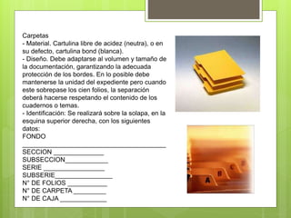 Carpetas
- Material. Cartulina libre de acidez (neutra), o en
su defecto, cartulina bond (blanca).
- Diseño. Debe adaptarse al volumen y tamaño de
la documentación, garantizando la adecuada
protección de los bordes. En lo posible debe
mantenerse la unidad del expediente pero cuando
este sobrepase los cien folios, la separación
deberá hacerse respetando el contenido de los
cuadernos o temas.
- Identificación: Se realizará sobre la solapa, en la
esquina superior derecha, con los siguientes
datos:
FONDO
________________________________________
SECCION ______________
SUBSECCION____________
SERIE _________________
SUBSERIE________________
N° DE FOLIOS ___________
N° DE CARPETA _________
N° DE CAJA _____________
 