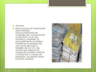  Amarre
 Este proceso es importante
para reforzar
estructuralmente las
unidades de conservación
a transferir y a la vez
facilitar su traslado. El
procedimiento se realiza
mediante el empleo de
una cinta de faya o
hiladillo de 2,5 cm. de
ancho que abrace la
unidad en sentido vertical
y horizontal, a modo de
paquete, anudado hacia
la parte superior.
 
