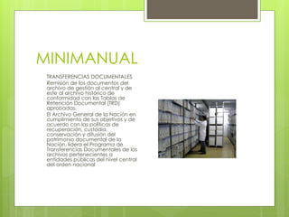 MINIMANUAL
TRANSFERENCIAS DOCUMENTALES
Remisión de los documentos del
archivo de gestión al central y de
este al archivo histórico de
conformidad con las Tablas de
Retención Documental (TRD)
aprobadas.
El Archivo General de la Nación en
cumplimiento de sus objetivos y de
acuerdo con las políticas de
recuperación, custodia,
conservación y difusión del
patrimonio documental de la
Nación, lidera el Programa de
Transferencias Documentales de los
archivos pertenecientes a
entidades públicas del nivel central
del orden nacional
 