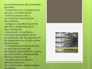 Las transferencias documentales
permiten:
- Garantizar a los ciudadanos el
acceso a la información.
- Evitar la producción y
acumulación irracional de
documentos.
- Asegurar y facilitar el control
efectivo y ordenado de la
documentación.
- Solucionar, a nivel físico y
funcional, el problema de la
acumulación de documentos en
las dependencias e instituciones
productoras.
- Concentrar la información útil,
ya sea para la toma de
decisiones administrativas o para
el conocimiento del desarrollo
histórico institucional.
- Guardar precaucional o
definitivamente la
documentación, en las mejores
condición.
 