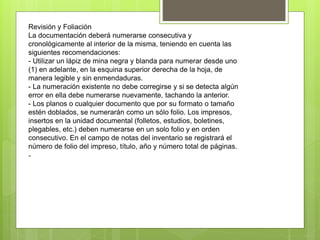 Revisión y Foliación
La documentación deberá numerarse consecutiva y
cronológicamente al interior de la misma, teniendo en cuenta las
siguientes recomendaciones:
- Utilizar un lápiz de mina negra y blanda para numerar desde uno
(1) en adelante, en la esquina superior derecha de la hoja, de
manera legible y sin enmendaduras.
- La numeración existente no debe corregirse y si se detecta algún
error en ella debe numerarse nuevamente, tachando la anterior.
- Los planos o cualquier documento que por su formato o tamaño
estén doblados, se numerarán como un sólo folio. Los impresos,
insertos en la unidad documental (folletos, estudios, boletines,
plegables, etc.) deben numerarse en un solo folio y en orden
consecutivo. En el campo de notas del inventario se registrará el
número de folio del impreso, título, año y número total de páginas.
-
 