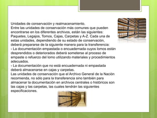 Unidades de conservación y realmacenamiento.
Entre las unidades de conservación más comunes que pueden
encontrarse en los diferentes archivos, están las siguientes:
Paquetes, Legajos, Tomos, Cajas, Carpetas y A-Z. Cada una de
estas unidades, dependiendo de su estado de conservación,
deberá prepararse de la siguiente manera para la transferencia:
- La documentación empastada o encuadernada cuyos lomos están
desprendidos o deteriorados deberá someterse al proceso de
empaste o refuerzo del lomo utilizando materiales y procedimientos
adecuados.
- La documentación que no está encuadernada ni empastada
deberá almacenarse en cajas y carpetas.
Las unidades de conservación que el Archivo General de la Nación
recomienda, no sólo para la transferencia sino también para
almacenar la documentación en archivos centrales o históricos son
las cajas y las carpetas, las cuales tendrán las siguientes
especificaciones.
 