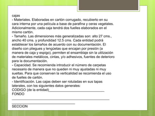 cajas
- Materiales. Elaboradas en cartón corrugado, recubierto en su
cara interna por una película a base de parafina y ceras vegetales.
Adicionalmente, cada caja tendrá dos fuelles elaborados en el
mismo cartón.
- Tamaño. Las dimensiones más generalizadas son: alto 27 cms.,
ancho 40 cms. y profundidad 12.5 cms. Cada entidad podrá
establecer los tamaños de acuerdo con su documentación. El
diseño con pliegues y lengüetas que encajan por presión (a
manera de caja y espigo), permiten el ensamblaje sin la utilización
de materiales metálicos, cintas, y/o adhesivos, fuentes de deterioro
para la documentación.
- Capacidad. Se recomienda introducir el número de carpetas
necesario de manera que no queden ni muy ajustadas ni muy
sueltas. Para que conserven la verticalidad se recomienda el uso
de fuelles de cartón.
- Identificación. Las cajas deben ser rotuladas en sus tapas
laterales, con los siguientes datos generales:
CODIGO (de la entidad)_____________________________
FONDO
___________________________________________________
_________________________________
SECCION
 