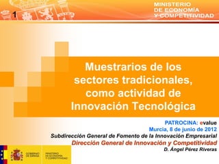 1




              Muestrarios de los
            sectores tradicionales,
              como actividad de
           Innovación Tecnológica
                                             PATROCINA: evalue
                                       Murcia, 8 de junio de 2012
    Subdirección General de Fomento de la Innovación Empresarial
           Dirección General de Innovación y Competitividad
                                             D. Ángel Pérez Riveras
 