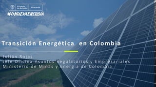 Transición Energética en Colombia
J u l i á n Ro j a s
J e fe O f i c i n a A s u n t o s Re g u l a t o r i o s y E m p r e s a r i a l e s
M i n i s t e r i o d e M i n a s y E n e r g í a d e C o l o m b i a
 