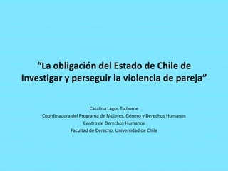 “La obligación del Estado de Chile de
Investigar y perseguir la violencia de pareja”
Catalina Lagos Tschorne
Coordinadora del Programa de Mujeres, Género y Derechos Humanos
Centro de Derechos Humanos
Facultad de Derecho, Universidad de Chile

 