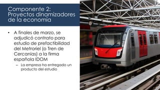 • A finales de marzo, se
adjudicó contrato para
estudio de prefactibilidad
del Metroriel (o Tren de
Cercanías) a la firma
española IDOM
– La empresa ha entregado un
producto del estudio
Componente 2:
Proyectos dinamizadores
de la economía
 