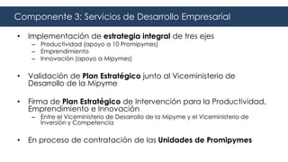 • Implementación de estrategia integral de tres ejes
– Productividad (apoyo a 10 Promipymes)
– Emprendimiento
– Innovación (apoyo a Mipymes)
• Validación de Plan Estratégico junto al Viceministerio de
Desarrollo de la Mipyme
• Firma de Plan Estratégico de Intervención para la Productividad,
Emprendimiento e Innovación
– Entre el Viceministerio de Desarrollo de la Mipyme y el Viceministerio de
Inversión y Competencia
• En proceso de contratación de las Unidades de Promipymes
Componente 3: Servicios de Desarrollo Empresarial
 