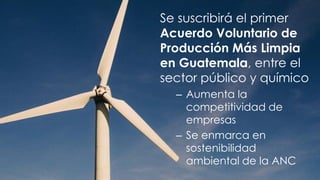 Se suscribirá el primer
Acuerdo Voluntario de
Producción Más Limpia
en Guatemala, entre el
sector público y químico
– Aumenta la
competitividad de
empresas
– Se enmarca en
sostenibilidad
ambiental de la ANC
 