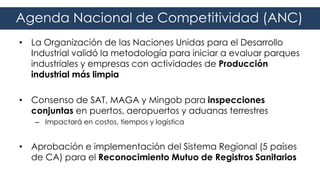 • La Organización de las Naciones Unidas para el Desarrollo
Industrial validó la metodología para iniciar a evaluar parques
industriales y empresas con actividades de Producción
industrial más limpia
• Consenso de SAT, MAGA y Mingob para inspecciones
conjuntas en puertos, aeropuertos y aduanas terrestres
– Impactará en costos, tiempos y logística
• Aprobación e implementación del Sistema Regional (5 países
de CA) para el Reconocimiento Mutuo de Registros Sanitarios
Agenda Nacional de Competitividad (ANC)
 