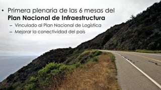 • Primera plenaria de las 6 mesas del
Plan Nacional de Infraestructura
– Vinculado al Plan Nacional de Logística
– Mejorar la conectividad del país
 