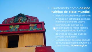 • Guatemala como destino
turístico de clase mundial:
– Identificar carreteras prioritarias
– Avance en estrategia de mesa
interinstitucional de apoyo
– Definición de campo de
acción para la mesa técnica
de competitividad turística
– Reuniones de Mesa público–
privada del turismo
– Coordinación de estrategia de
comunicación para el turismo y
para la Mesa Guatemágica
 