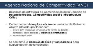 • Desarrollo de estrategia de Comunicación de la Comisión de
Desarrollo Urbano, Competitividad Local e Infraestructura
Crítica
• Conformación de equipos núcleo de unidades de Gobierno
Abierto liderados por Pronacom
– Infom, CIV, Empornac y Puerto Santo Tomás de Castilla
– Fortalecer la credibilidad y eficiencia de instituciones
– Modelo replicable
• Se conformó la Comisión de Ética y Transparencia para
evaluar gestión de funcionarios
Agenda Nacional de Competitividad (ANC)
 