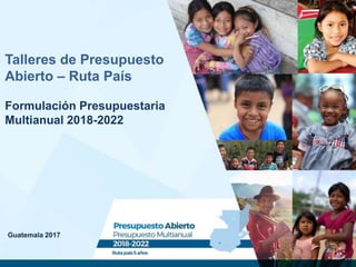 Guatemala 2017
Talleres de Presupuesto
Abierto – Ruta País
Formulación Presupuestaria
Multianual 2018-2022
 
