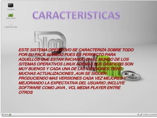 ESTE SISTEMA OPERATIVO SE CARACTERIZA SOBRE TODO
POR SU FACIL MANEJO PUES ES PERFECTO PARA
AQUELLOS QUE ESTAN INICIANDO EN EL MUNDO DE LOS
SITEMAS OPERATIVOS LINUX ADEMAS SUS GRAFICOS SON
MUY BUENOS Y CADA UNA DE LAS VERSIONES TIENE
MUCHAS ACTUALIZACIONES ,AUN SE SIGUEN
PRODUCIENDO MAS VERSIONES CADA VEZ MEJORES Y
MEJORANDO LA EXPECTATIVA DEL USUARIO ;INCLUYE
SOFTWARE COMO JAVA , VCL MEDIA PLAYER ENTRE
OTROS
 