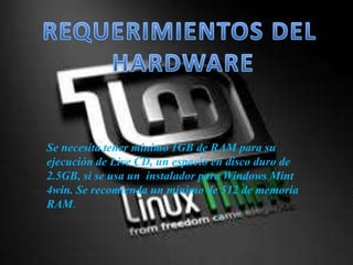Se necesita tener mínimo 1GB de RAM para su
ejecución de Live CD, un espacio en disco duro de
2.5GB, si se usa un instalador para Windows Mint
4win. Se recomienda un mínimo de 512 de memoria
RAM.
 
