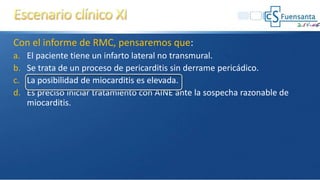 Con el informe de RMC, pensaremos que:
a. El paciente tiene un infarto lateral no transmural.
b. Se trata de un proceso de pericarditis sin derrame pericádico.
c. La posibilidad de miocarditis es elevada.
d. Es preciso iniciar tratamiento con AINE ante la sospecha razonable de
miocarditis.
 