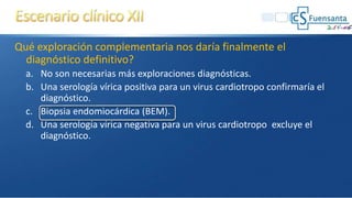 Qué exploración complementaria nos daría finalmente el
diagnóstico definitivo?
a. No son necesarias más exploraciones diagnósticas.
b. Una serología vírica positiva para un virus cardiotropo confirmaría el
diagnóstico.
c. Biopsia endomiocárdica (BEM).
d. Una serología vírica negativa para un virus cardiotropo excluye el
diagnóstico.
 
