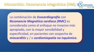 La combinación de Ecocardiografía con
Resonancia Magnética cardiaca (RMC) es
considerada como el enfoque no invasivo más
apropiado, con la mayor sensibilidad y
especificidad, en pacientes con sospecha de
miocarditis y / o cardiomiopatía no isquémica.
 