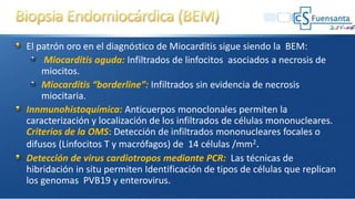 El patrón oro en el diagnóstico de Miocarditis sigue siendo la BEM:
Miocarditis aguda: Infiltrados de linfocitos asociados a necrosis de
miocitos.
Miocarditis “borderline”: Infiltrados sin evidencia de necrosis
miocitaria.
Innmunohistoquímica: Anticuerpos monoclonales permiten la
caracterización y localización de los infiltrados de células mononucleares.
Criterios de la OMS: Detección de infiltrados mononucleares focales o
difusos (Linfocitos T y macrófagos) de 14 células /mm2.
Detección de virus cardiotropos mediante PCR: Las técnicas de
hibridación in situ permiten Identificación de tipos de células que replican
los genomas PVB19 y enterovirus.
 