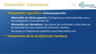Tratamiento específico: Inmunosupresión.
Miocarditis de células gigantes: Ciclosporina y corticosteroides con o
sin azatioprina o muronomab-CD.
Miocarditis por Sarcoidosis: Uso precoz de corticoides a altas dosis se
ha asociado con una mejoría de la función cardíaca.
No existe un tratamiento específico para Miocarditis viral.
Tratamiento de la Insuficiencia Cardíaca.
 