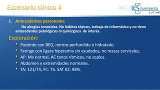 1. Antecedentes personales:
No alergias conocidas. No hábitos tóxicos, trabaja de informático y no tiene
antecedentes patológicos ni quirúrgicos de interés.
Exploración:
Paciente con BEG, normo-perfundido e hidratado.
Faringe con ligera hiperemia sin exudados, no masas cervicales.
AP: Mv normal, AC tonos rítmicos, no soplos.
Abdomen y extremidades normales.
TA: 121/74, FC: 76. SAT 02: 98%.
 