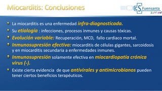La miocarditis es una enfermedad infra-diagnosticada.
Su etiología : infecciones, procesos inmunes y causas tóxicas.
Evolución variable: Recuperación, MCD, fallo cardiaco mortal.
Inmunosupresión efectiva: miocarditis de células gigantes, sarcoidosis
y en miocarditis secundaria a enfermedades inmunes.
Inmunosupresión solamente efectiva en miocardiopatía crónica
virus (-).
Existe cierta evidencia de que antivirales y antimicrobianos pueden
tener ciertos beneficios terapéuticos.
 