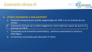 1. ¿Cómo manejamos a este paciente?
a. Pautamos omeprazol por posible epigastralgia por AINE o en el contexto de una
viriasis.
b. Solicitamos ECG por ser un dolor epigástrico y retro-esternal a pesar de que es un
paciente sin FRCV.
c. El paciente ya se encuentra asintomático, continuar paracetamol si precisa y
dieta ligera.
d. Le hacemos una prueba para descartar H. Pylori.
 