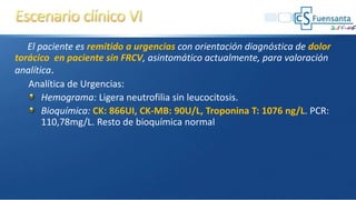 El paciente es remitido a urgencias con orientación diagnóstica de dolor
torácico en paciente sin FRCV, asintomático actualmente, para valoración
analítica.
Analítica de Urgencias:
Hemograma: Ligera neutrofilia sin leucocitosis.
Bioquímica: CK: 866UI, CK-MB: 90U/L, Troponina T: 1076 ng/L. PCR:
110,78mg/L. Resto de bioquímica normal
 