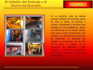 En la estrecha calle de piedra
llamado Callejón del Embudo, todos
los días se abren las puertas a
turistas, estudiantes y personas que
trabajan en los alrededores. Según
las anfitrionas, en el callejón existen
once bares, cuatro restaurantes, dos
hostales, un café internet y una feria
de artesanías. La actividad del
callejón se incrementa con el caer
de la tarde. El callejón se va
ocupando con visitantes a estos
negocios y transeúntes, incluyendo
el Chorro de Quevedo y la Plaza de
la Concordia.
 