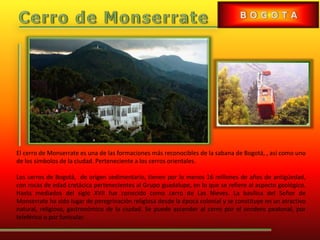 El cerro de Monserrate es una de las formaciones más reconocibles de la sabana de Bogotá, , así como uno
de los símbolos de la ciudad. Perteneciente a los cerros orientales.
Los cerros de Bogotá, de origen sedimentario, tienen por lo menos 16 millones de años de antigüedad,
con rocas de edad cretácica pertenecientes al Grupo guadalupe, en lo que se refiere al aspecto geológico.
Hasta mediados del siglo XVII fue conocido como cerro de Las Nieves. La basílica del Señor de
Monserrate ha sido lugar de peregrinación religiosa desde la época colonial y se constituye en un atractivo
natural, religioso, gastronómico de la ciudad. Se puede ascender al cerro por el sendero peatonal, por
teleférico o por funicular.
 