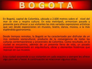 En Bogotá, capital de Colombia, ubicada a 2.600 metros sobre el nivel del
mar se vive y respira cultura. En esta metrópoli, armonizan pasado y
presente para ofrecer a sus visitantes las más variadas expresiones artísticas
que van desde exposiciones en museos, teatro, danza, música, a la más
espléndida gastronomía.
Desde tiempos remotos, la Bogotá se ha caracterizado por disfrutar de un
rico contexto sociocultural, producto de la convergencia de todas las
culturas contemporáneas y ancestrales de Colombia. Como resultado, en la
ciudad se encuentra, además de un presente lleno de vida, un pasado
ancestral representado en arquitectura, obras y elementos históricos que
reposan en sus museos.
Esta ciudad sorprende a sus visitantes en cada esquina y siempre les ofrece
algo para ver y hacer. A continuación se relacionan algunos sitios.
 