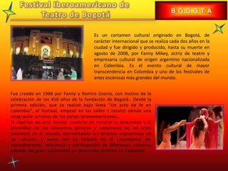 Es un certamen cultural originado en Bogotá, de
carácter internacional que se realiza cada dos años en la
ciudad y fue dirigido y producido, hasta su muerte en
agosto de 2008, por Fanny Mikey, actriz de teatro y
empresaria cultural de origen argentino nacionalizada
en Colombia. Es el evento cultural de mayor
transcendencia en Colombia y uno de los festivales de
artes escénicas más grandes del mundo.
Fue creado en 1988 por Fanny y Ramiro Osorio, con motivo de la
celebración de los 450 años de la fundación de Bogotá.. Desde la
primera edición, que se realizó bajo lema "Un acto de fe en
Colombia", el Festival, empezó en las calles y resultó siendo una
integración artística de los países latinoamericanos..
El objetivo de este evento consistía en mostrar la diversidad y la
pluralidad de los diferentes géneros y tendencias de las artes
escénicas en el mundo, confrontando las diversas expresiones de
las culturas, y hasta hoy ha influido en el crecimiento del
entendimiento, tolerancia y participación de diferentes culturas,
además del gran crecimiento de desarrollo artístico en Colombia.
 