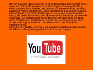Hoy en día casi todo el mundo tiene ordenadores con internet en su casa, normalmente se usan para, descargar música, películas y otros trabajos. Hay fuentes que cobran por su uso y otras gratuitas, usando diversos programas. Otros utilizan la red para tener acceso a las noticias y el estado del tiempo. La mensajería instantánea o chat y el correo electrónico son algunos de los servicios de uso más extendido. En tiempos más recientes han cobrado auge portales como YouTube o Facebook, en donde los usuarios pueden tener acceso a una gran variedad de videos sobre prácticamente cualquier tema. como tuenti y twitter. Internet y su evolución Existen muchas redes sociales con las que te puedes comunicar con amigos  