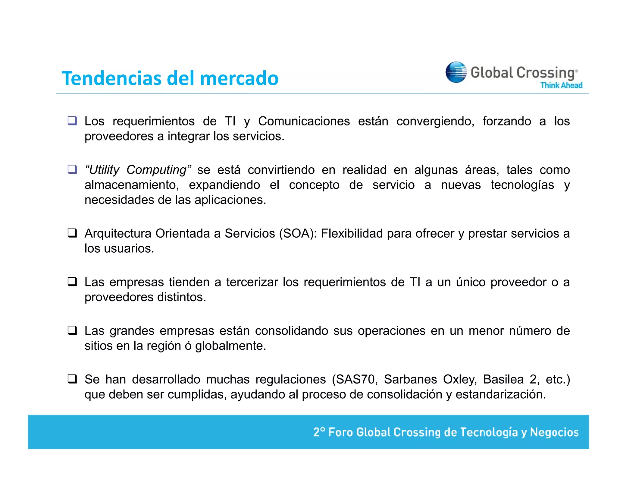 Tendencias del mercado
  Los requerimientos de TI y Comunicaciones están convergiendo, forzando a los
  proveedores a integrar los servicios.

  “Utility Computing” se está convirtiendo en realidad en algunas áreas, tales como
  almacenamiento, expandiendo el concepto de servicio a nuevas tecnologías y
  necesidades de las aplicaciones.

  Arquitectura Orientada a Servicios (SOA): Flexibilidad para ofrecer y prestar servicios a
  los usuarios.

  Las empresas tienden a tercerizar los requerimientos de TI a un único proveedor o a
  proveedores distintos.

  Las grandes empresas están consolidando sus operaciones en un menor número de
  sitios en la región ó globalmente.

  Se han desarrollado muchas regulaciones (SAS70, Sarbanes Oxley, Basilea 2, etc.)
  que deben ser cumplidas, ayudando al proceso de consolidación y estandarización.
 