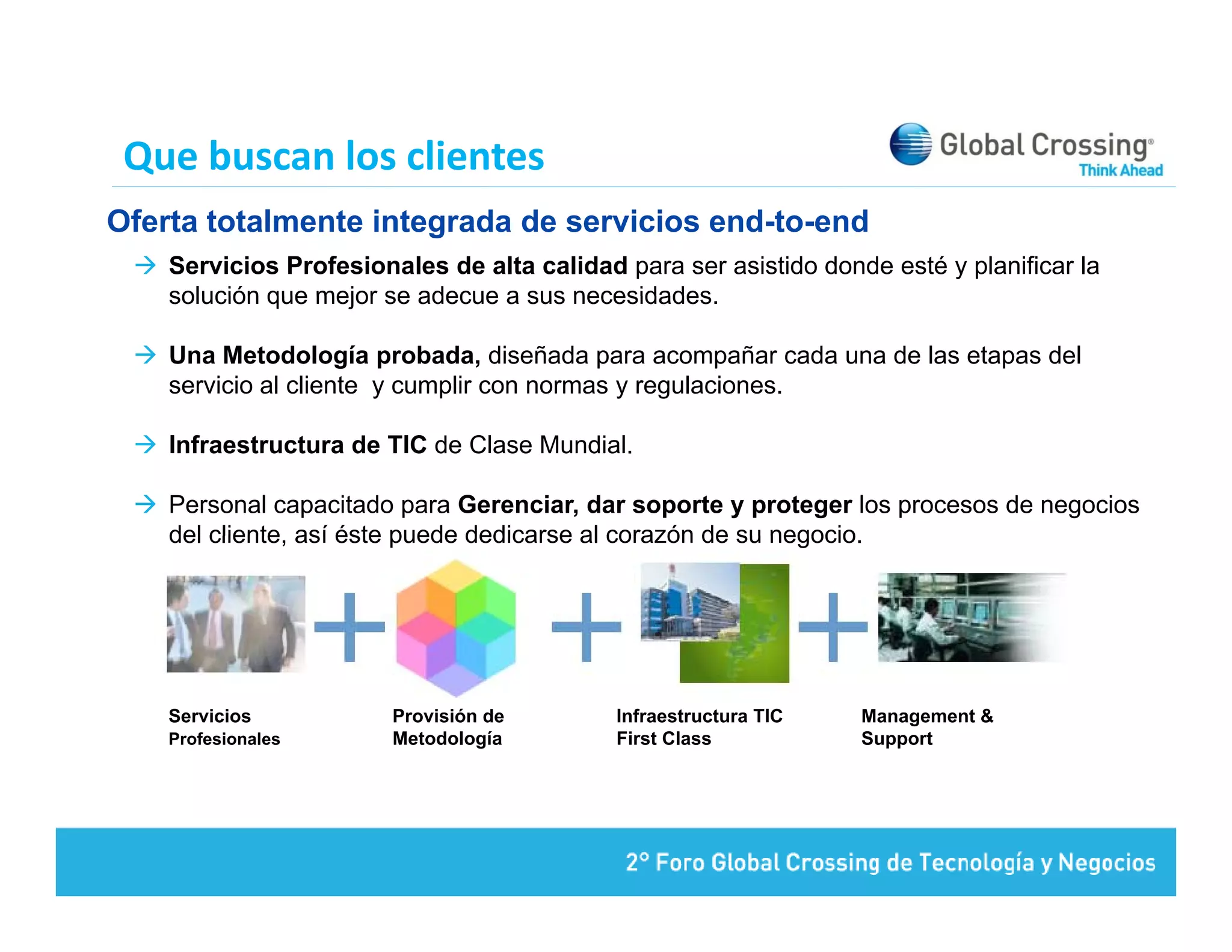 Que buscan los clientes
Oferta totalmente integrada de servicios end-to-end
    Servicios Profesionales de alta calidad para ser asistido donde esté y planificar la
    solución que mejor se adecue a sus necesidades
                                       necesidades.

    Una Metodología probada, diseñada para acompañar cada una de las etapas del
    servicio al cliente y cumplir con normas y regulaciones.

    Infraestructura de TIC de Clase Mundial.

    Personal capacitado para Gerenciar, dar soporte y proteger los procesos de negocios
    del cliente, así éste puede dedicarse al corazón de su negocio
        cliente                                            negocio.




    Servicios           Provisión de        Infraestructura TIC   Management &
    Profesionales       Metodología         First Class           Support
 