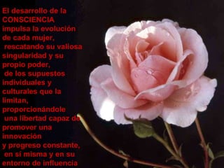 El desarrollo de la CONSCIENCIA impulsa la evolución de cada mujer, rescatando su valiosa singularidad y su propio poder, de los supuestos individuales y culturales que la limitan,  proporcionándole una libertad capaz de promover una innovación  y progreso constante,  en sí misma y en su entorno de influencia 